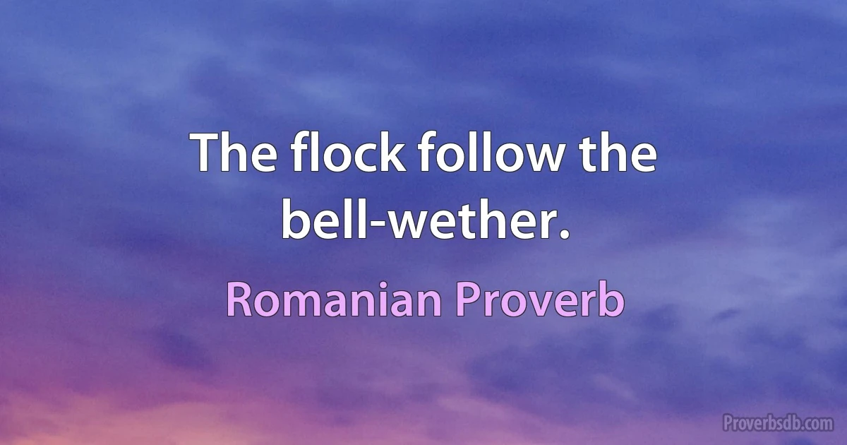 The flock follow the bell-wether. (Romanian Proverb)