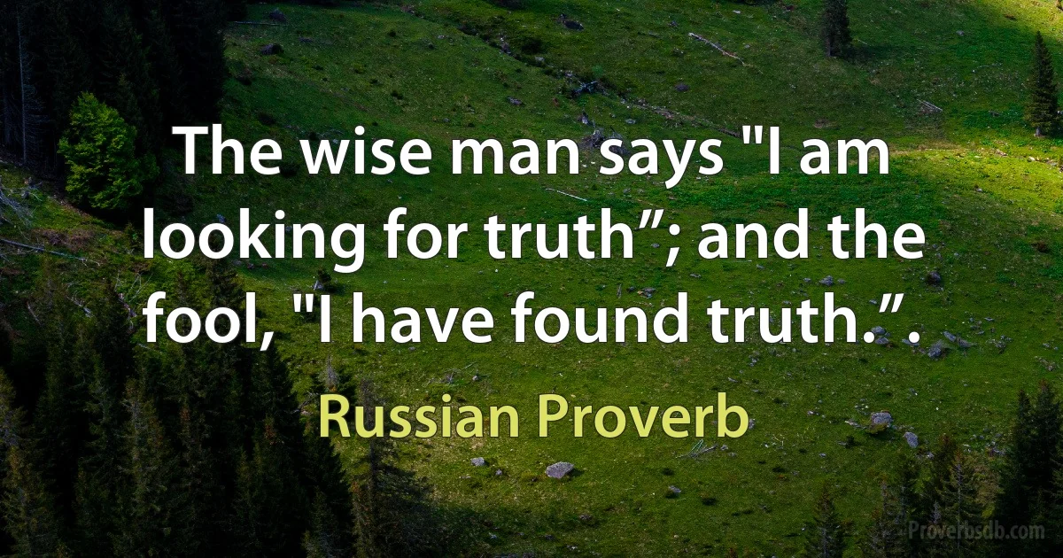 The wise man says "I am looking for truth”; and the fool, "I have found truth.”. (Russian Proverb)