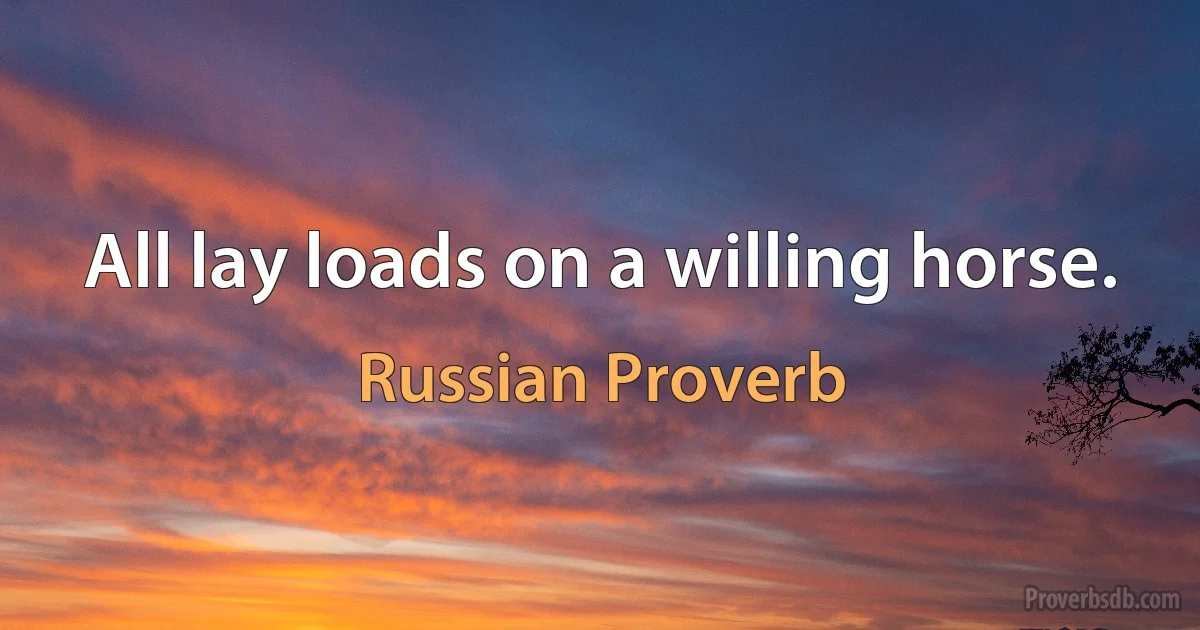 All lay loads on a willing horse. (Russian Proverb)