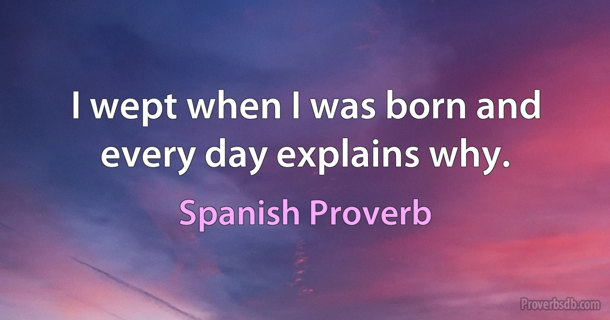 I wept when I was born and every day explains why. (Spanish Proverb)