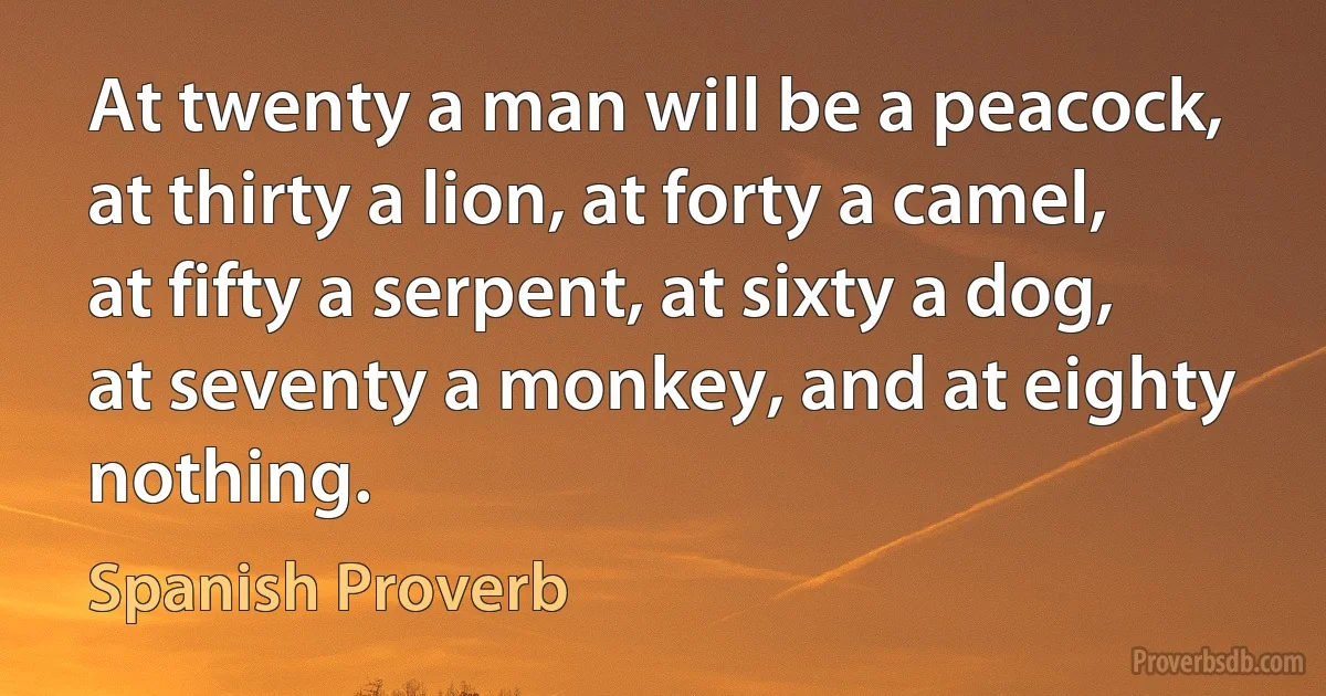 At twenty a man will be a peacock, at thirty a lion, at forty a camel, at fifty a serpent, at sixty a dog, at seventy a monkey, and at eighty nothing. (Spanish Proverb)