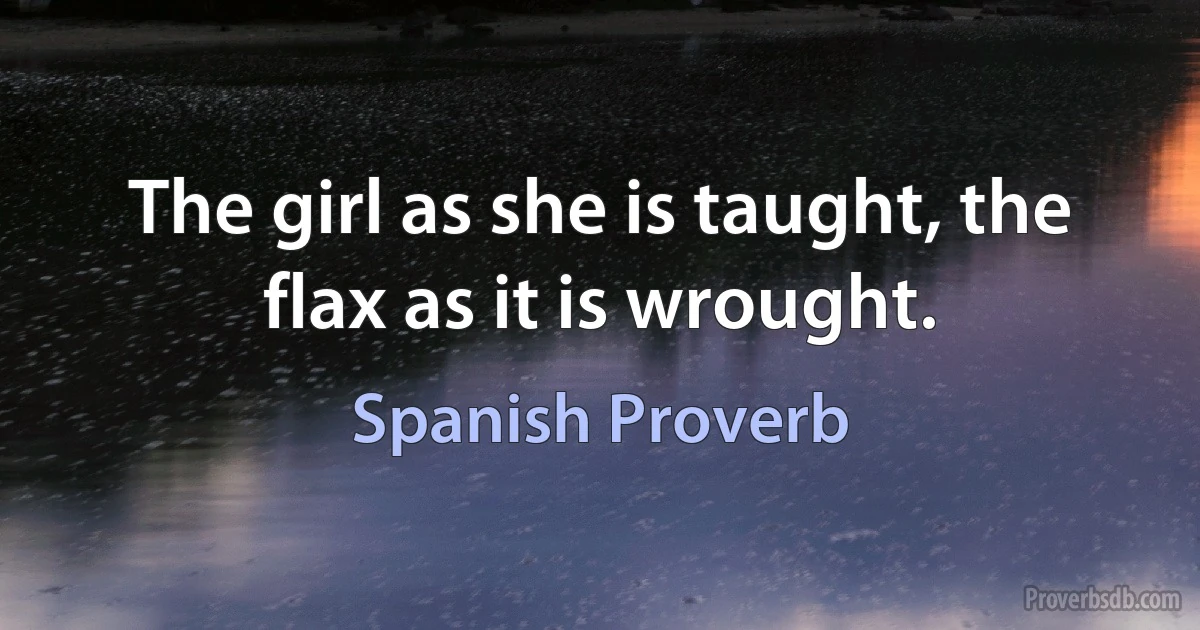 The girl as she is taught, the flax as it is wrought. (Spanish Proverb)