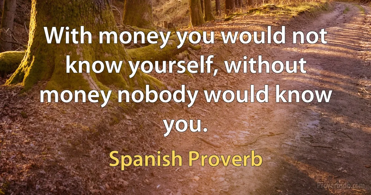 With money you would not know yourself, without money nobody would know you. (Spanish Proverb)