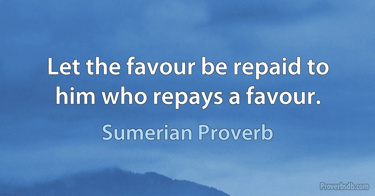 Let the favour be repaid to him who repays a favour. (Sumerian Proverb)