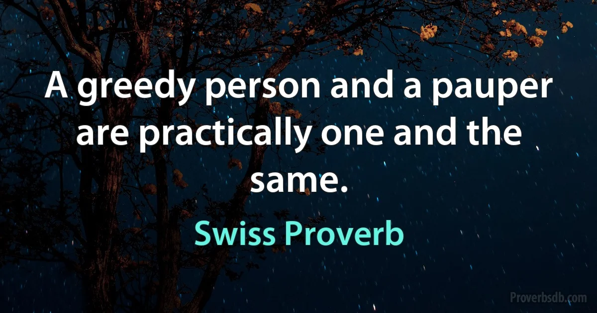 A greedy person and a pauper are practically one and the same. (Swiss Proverb)