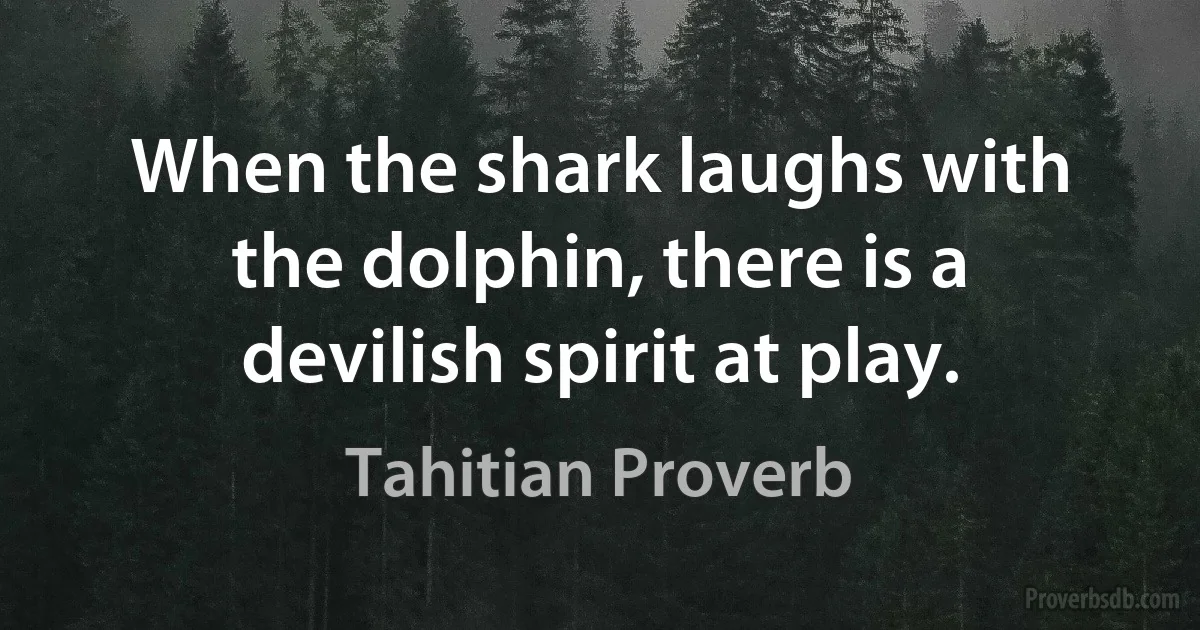 When the shark laughs with the dolphin, there is a devilish spirit at play. (Tahitian Proverb)