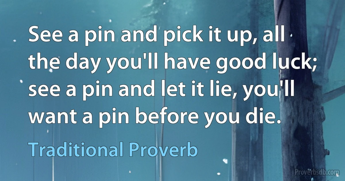 See a pin and pick it up, all the day you'll have good luck; see a pin and let it lie, you'll want a pin before you die. (Traditional Proverb)