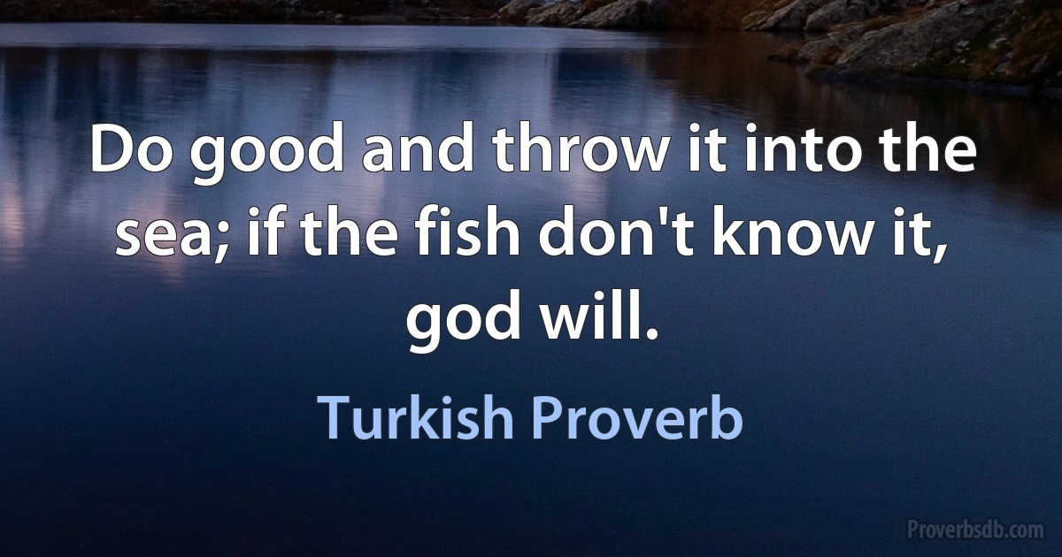 Do good and throw it into the sea; if the fish don't know it, god will. (Turkish Proverb)