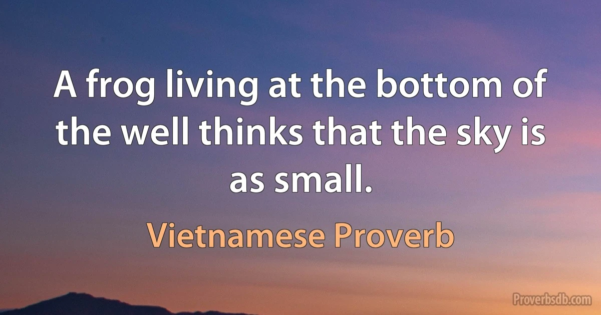 A frog living at the bottom of the well thinks that the sky is as small. (Vietnamese Proverb)