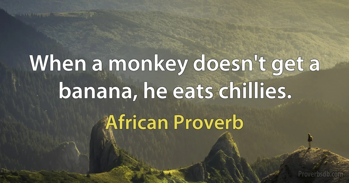 When a monkey doesn't get a banana, he eats chillies. (African Proverb)