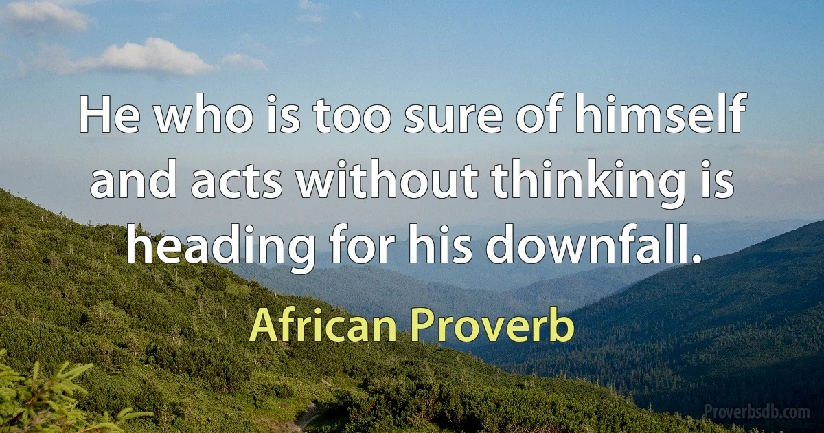 He who is too sure of himself and acts without thinking is heading for his downfall. (African Proverb)