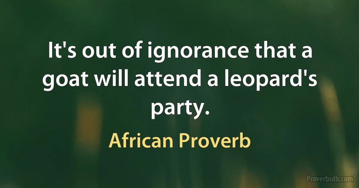 It's out of ignorance that a goat will attend a leopard's party. (African Proverb)