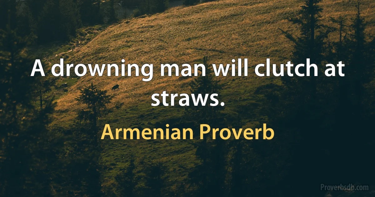 A drowning man will clutch at straws. (Armenian Proverb)