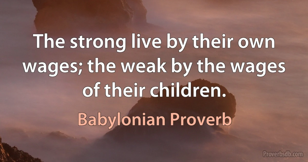 The strong live by their own wages; the weak by the wages of their children. (Babylonian Proverb)