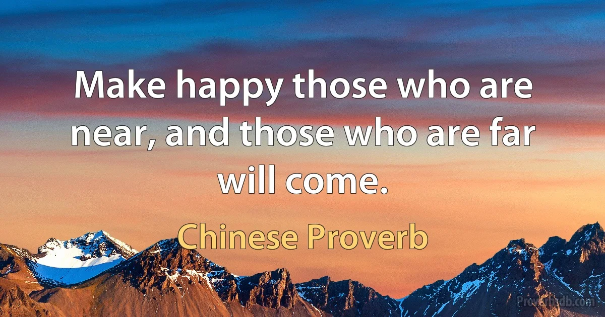 Make happy those who are near, and those who are far will come. (Chinese Proverb)