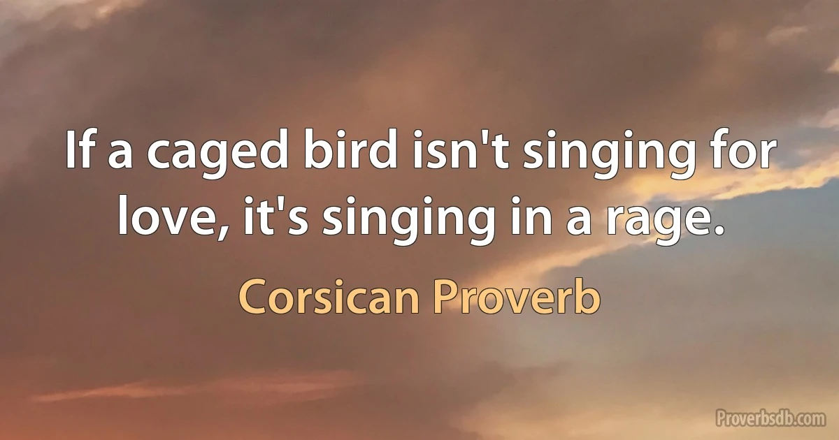 If a caged bird isn't singing for love, it's singing in a rage. (Corsican Proverb)