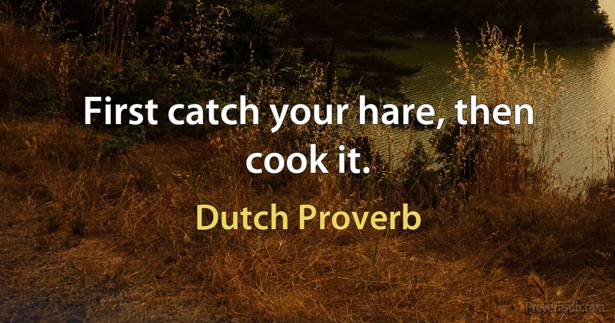 First catch your hare, then cook it. (Dutch Proverb)