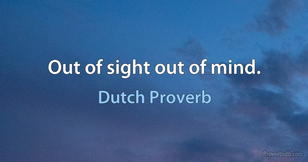 Out of sight out of mind. (Dutch Proverb)