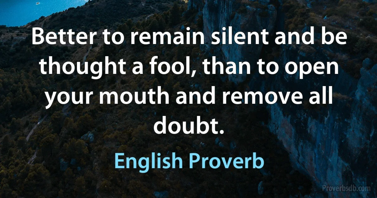 Better to remain silent and be thought a fool, than to open your mouth and remove all doubt. (English Proverb)