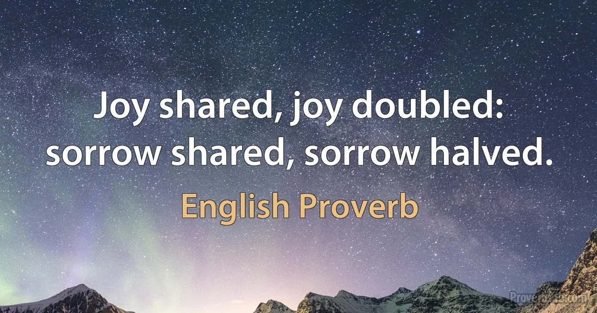 Joy shared, joy doubled: sorrow shared, sorrow halved. (English Proverb)