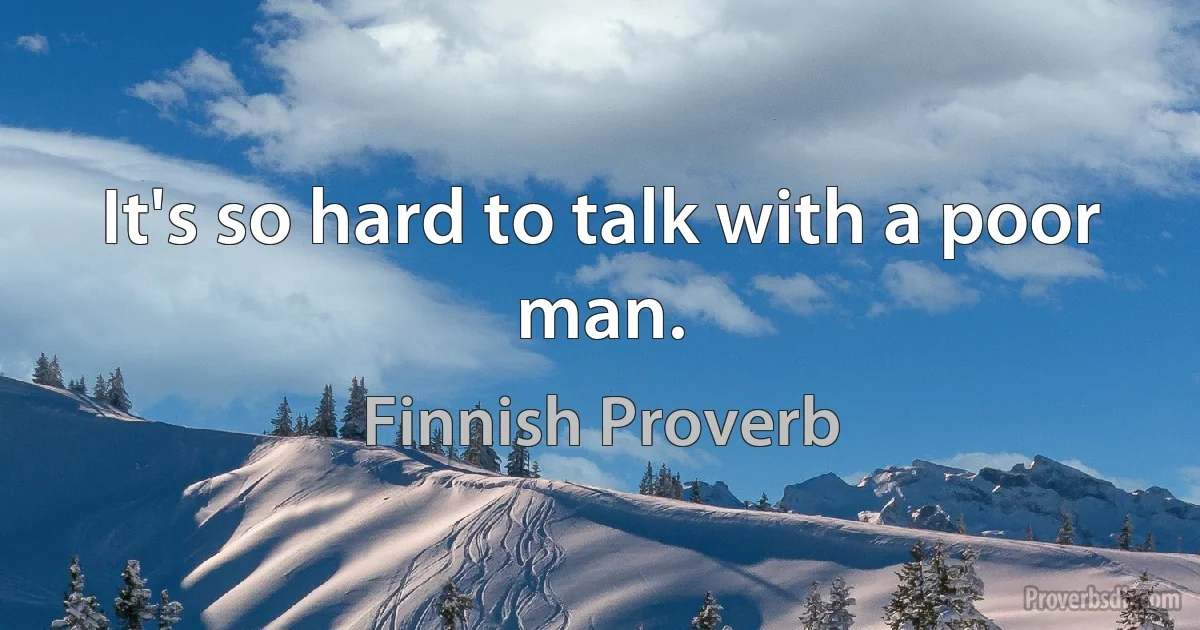 It's so hard to talk with a poor man. (Finnish Proverb)