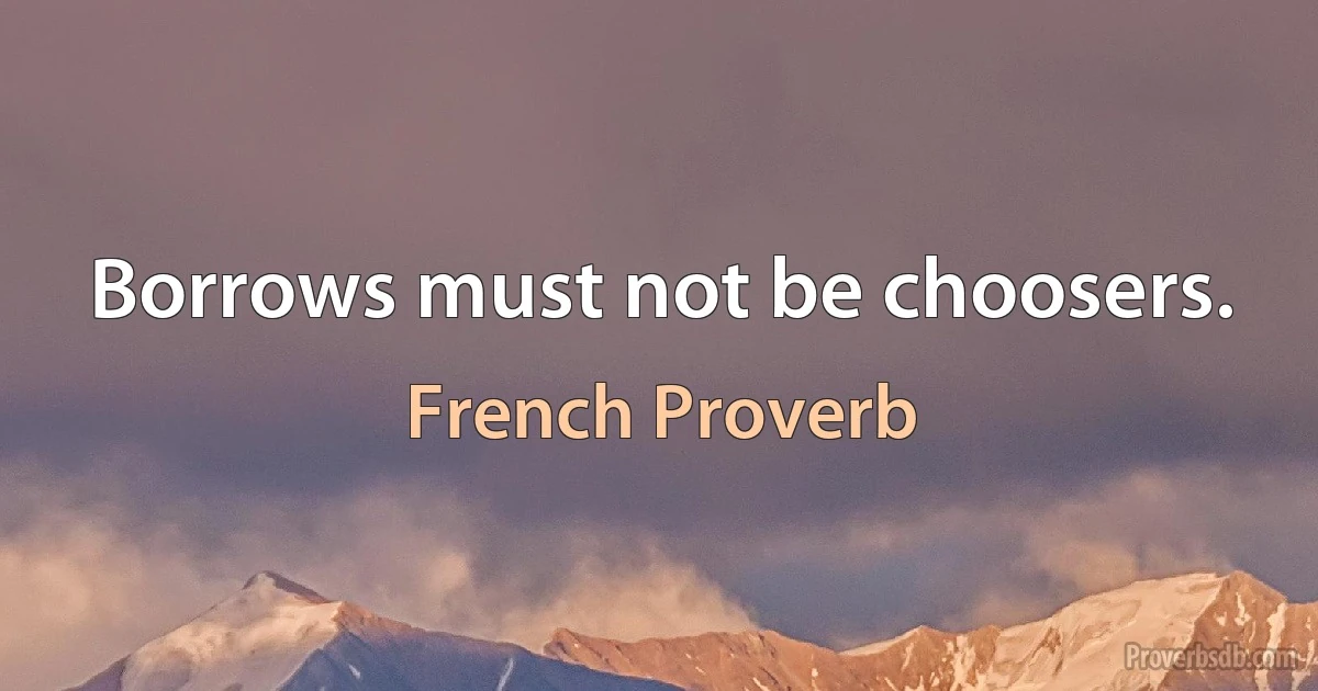 Borrows must not be choosers. (French Proverb)