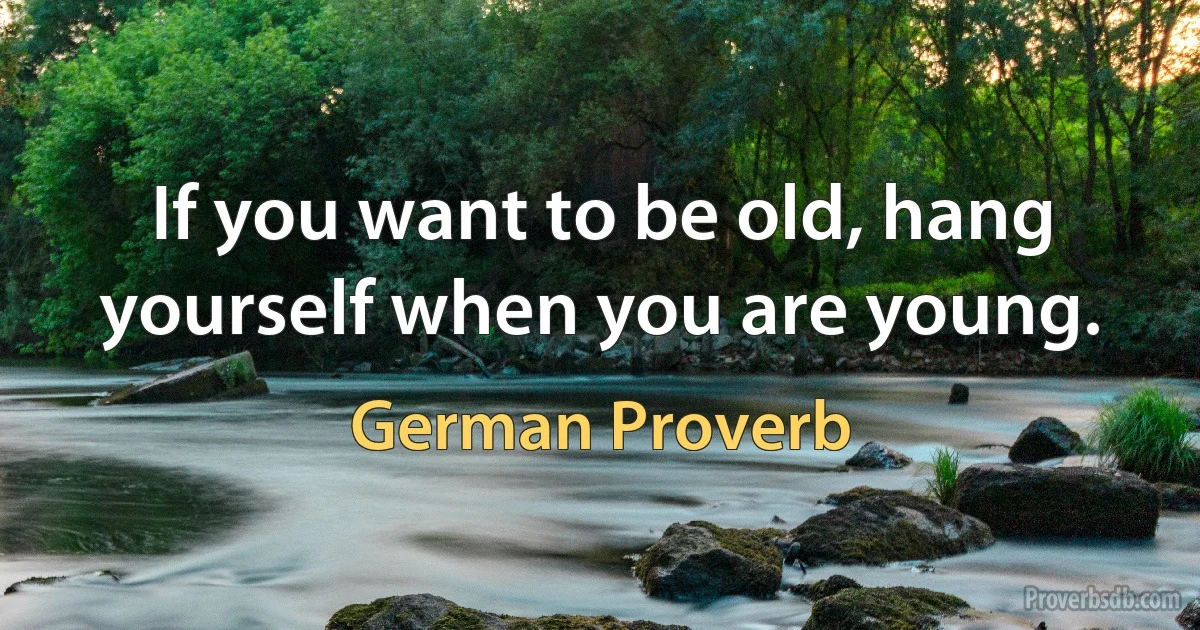 If you want to be old, hang yourself when you are young. (German Proverb)