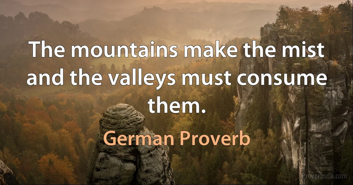 The mountains make the mist and the valleys must consume them. (German Proverb)