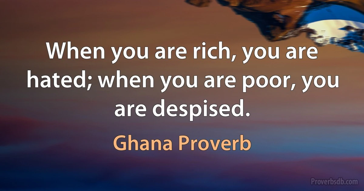 When you are rich, you are hated; when you are poor, you are despised. (Ghana Proverb)