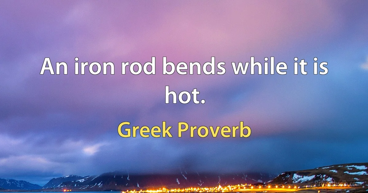 An iron rod bends while it is hot. (Greek Proverb)