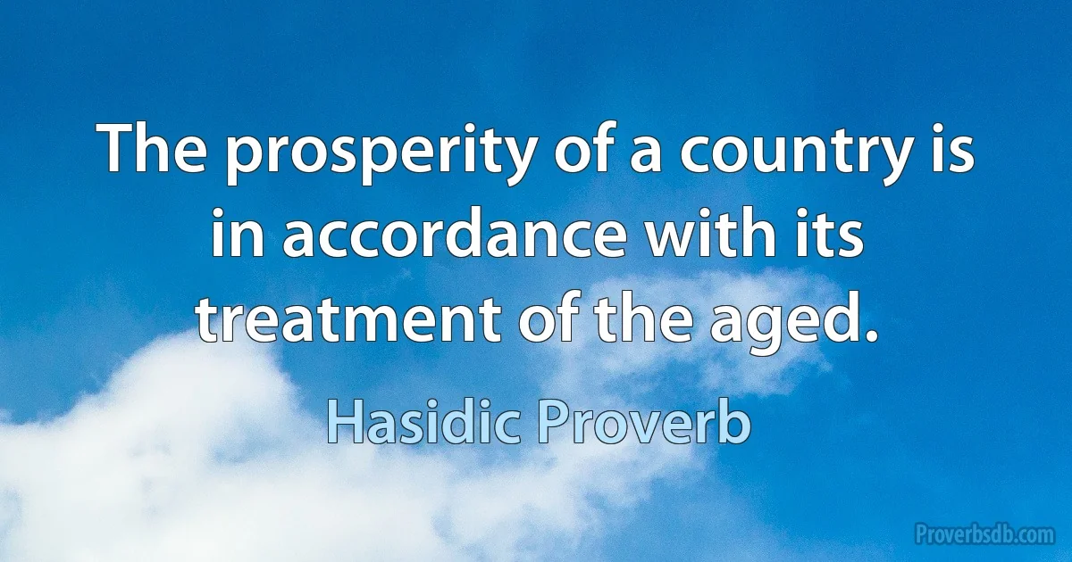 The prosperity of a country is in accordance with its treatment of the aged. (Hasidic Proverb)