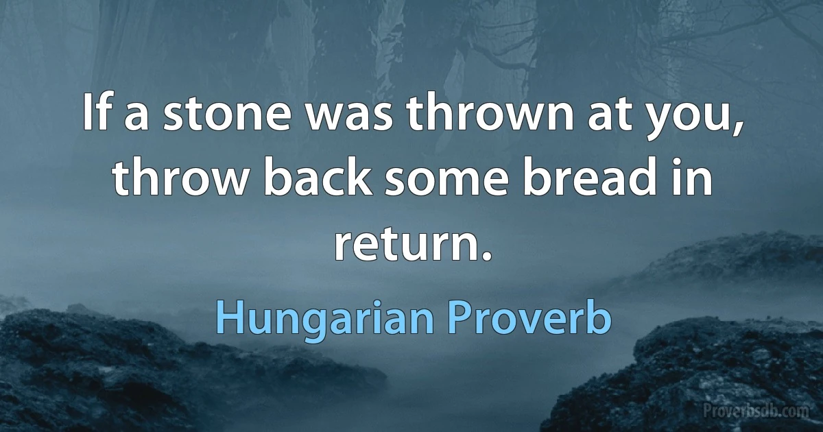 If a stone was thrown at you, throw back some bread in return. (Hungarian Proverb)