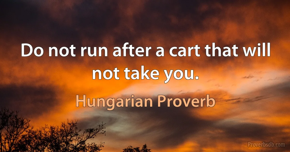 Do not run after a cart that will not take you. (Hungarian Proverb)