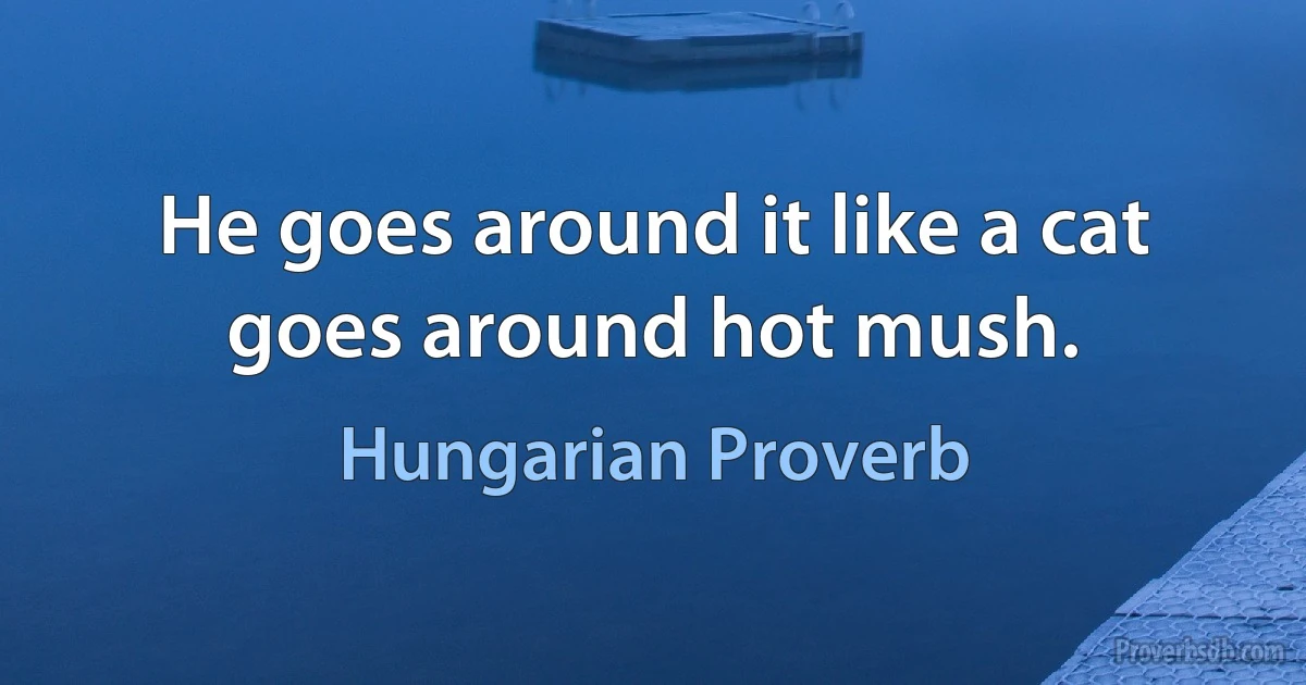 He goes around it like a cat goes around hot mush. (Hungarian Proverb)