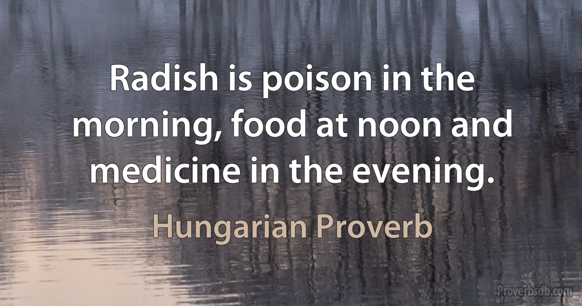 Radish is poison in the morning, food at noon and medicine in the evening. (Hungarian Proverb)