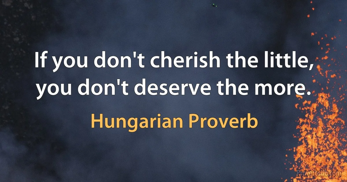 If you don't cherish the little, you don't deserve the more. (Hungarian Proverb)