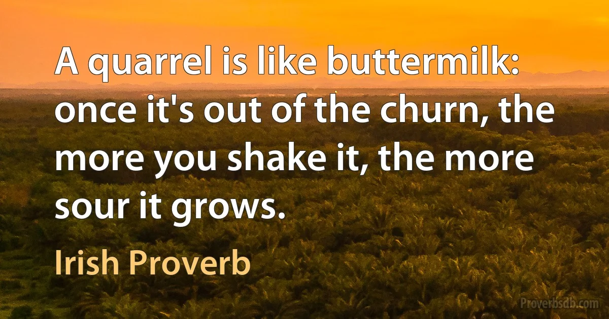 A quarrel is like buttermilk: once it's out of the churn, the more you shake it, the more sour it grows. (Irish Proverb)