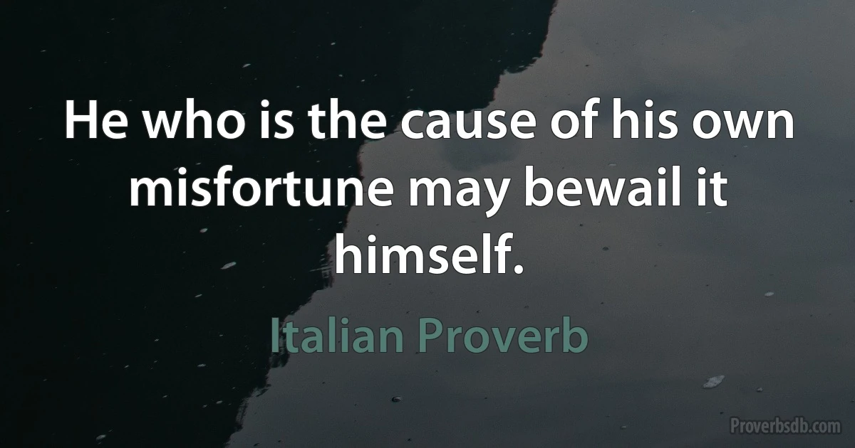 He who is the cause of his own misfortune may bewail it himself. (Italian Proverb)