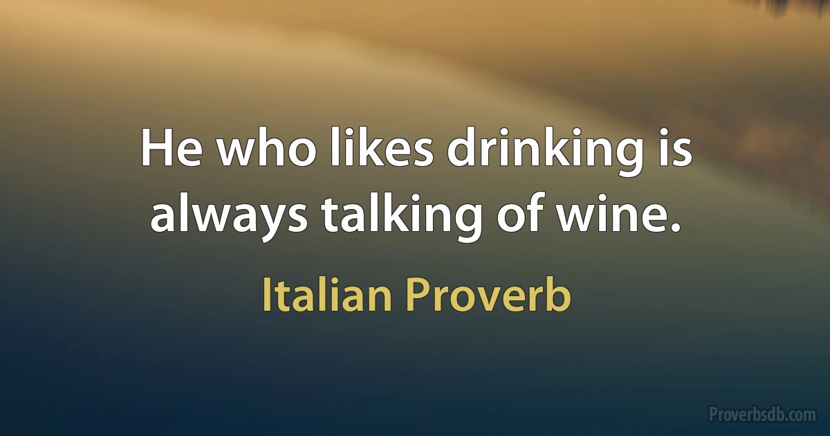 He who likes drinking is always talking of wine. (Italian Proverb)