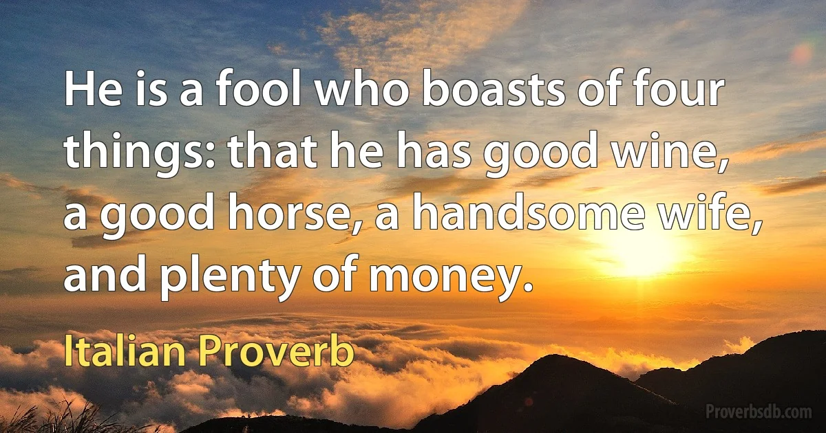 He is a fool who boasts of four things: that he has good wine, a good horse, a handsome wife, and plenty of money. (Italian Proverb)