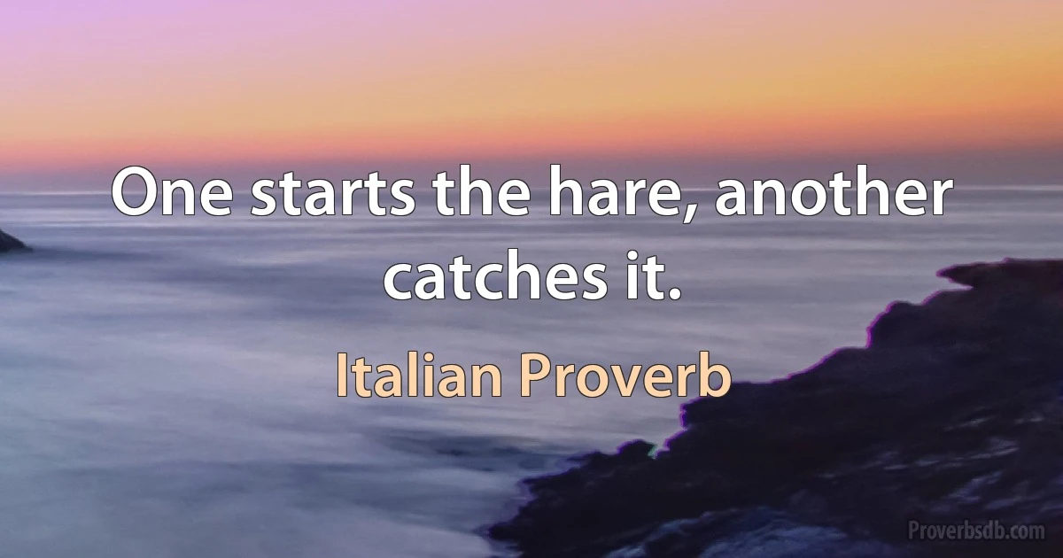 One starts the hare, another catches it. (Italian Proverb)