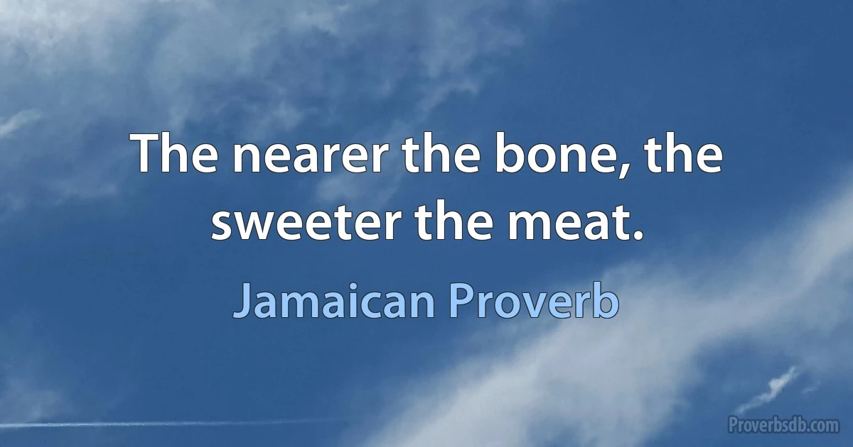 The nearer the bone, the sweeter the meat. (Jamaican Proverb)