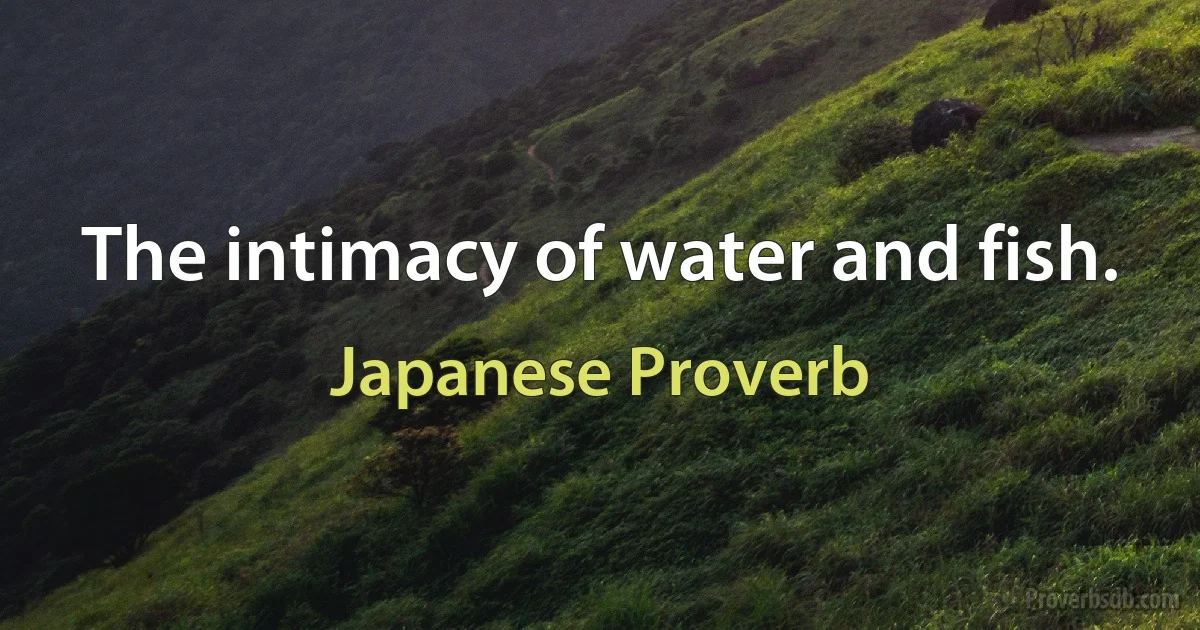 The intimacy of water and fish. (Japanese Proverb)