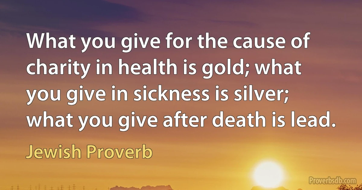 What you give for the cause of charity in health is gold; what you give in sickness is silver; what you give after death is lead. (Jewish Proverb)