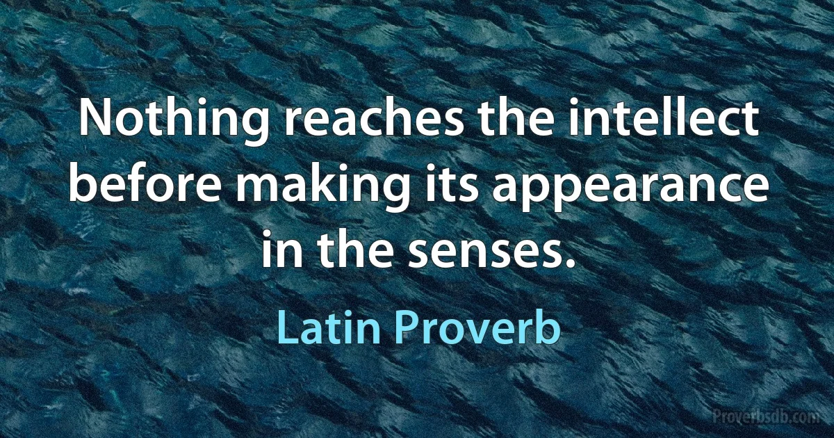 Nothing reaches the intellect before making its appearance in the senses. (Latin Proverb)