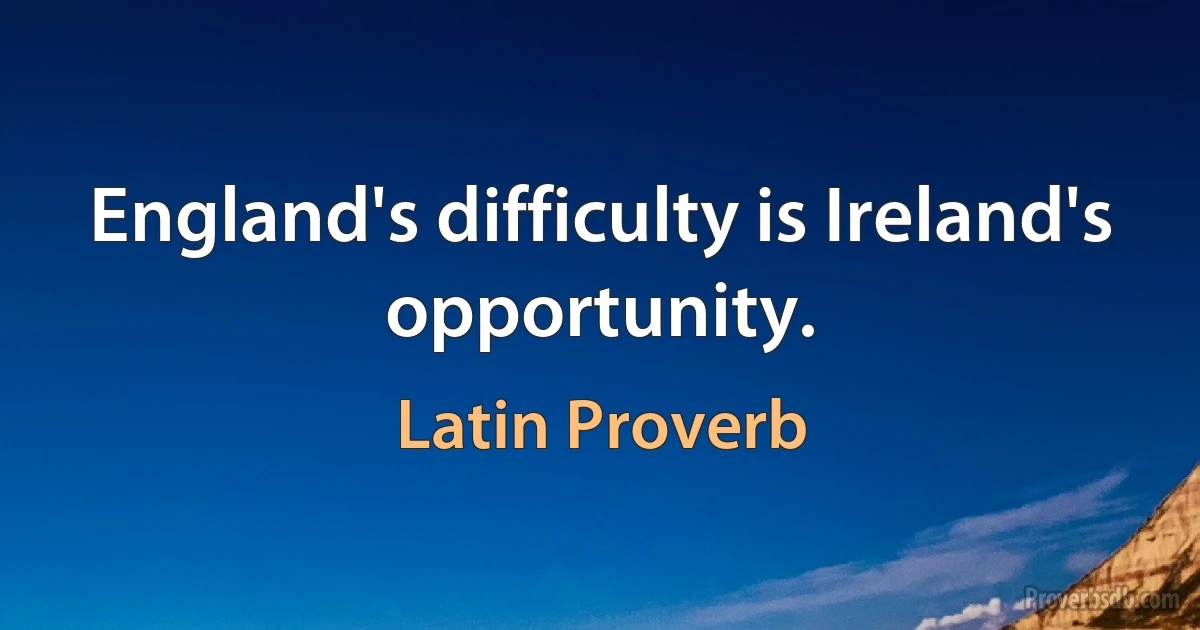 England's difficulty is Ireland's opportunity. (Latin Proverb)