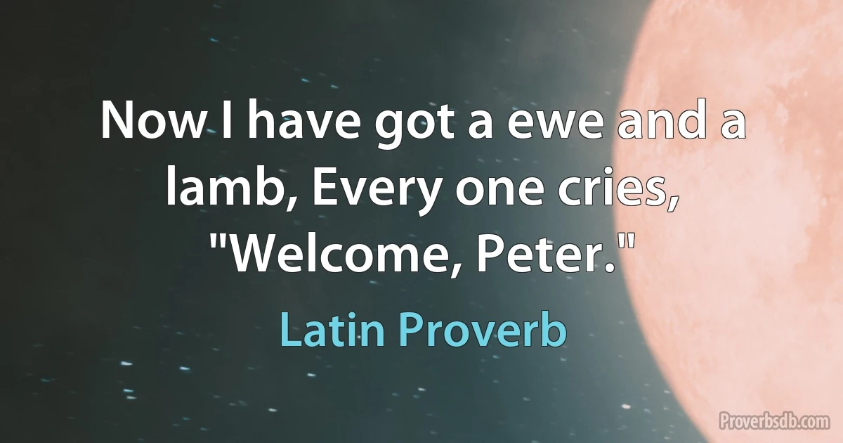 Now I have got a ewe and a lamb, Every one cries, "Welcome, Peter." (Latin Proverb)