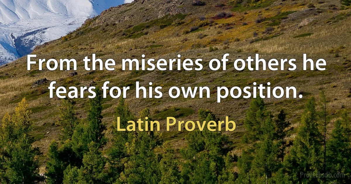 From the miseries of others he fears for his own position. (Latin Proverb)