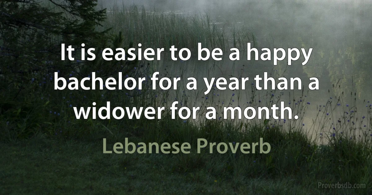 It is easier to be a happy bachelor for a year than a widower for a month. (Lebanese Proverb)