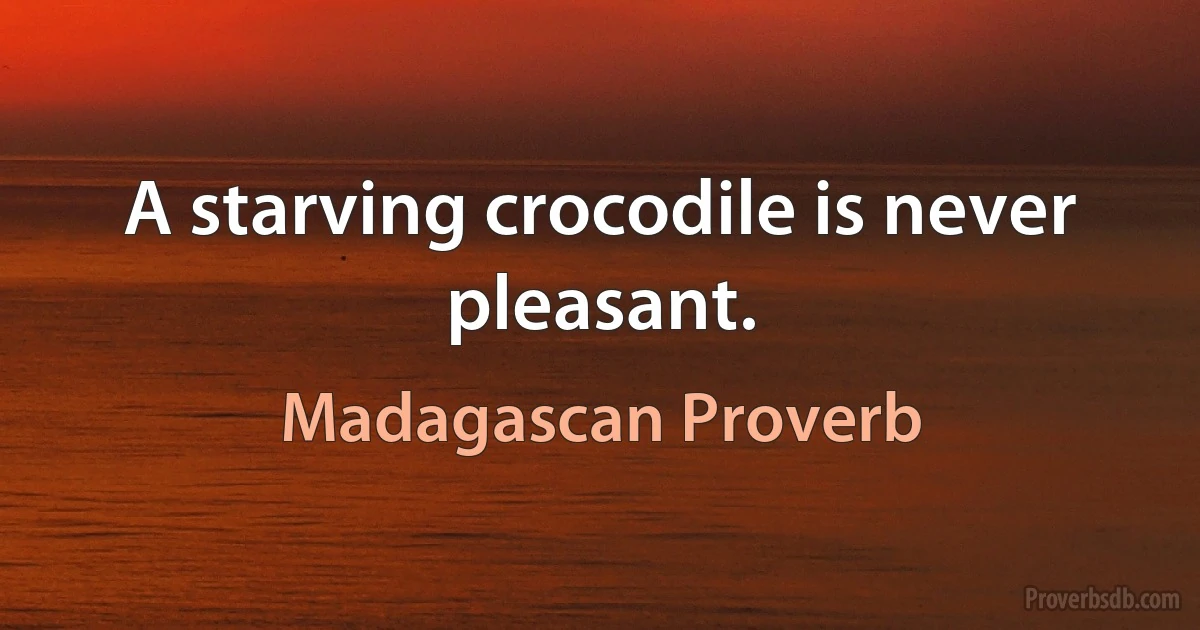 A starving crocodile is never pleasant. (Madagascan Proverb)